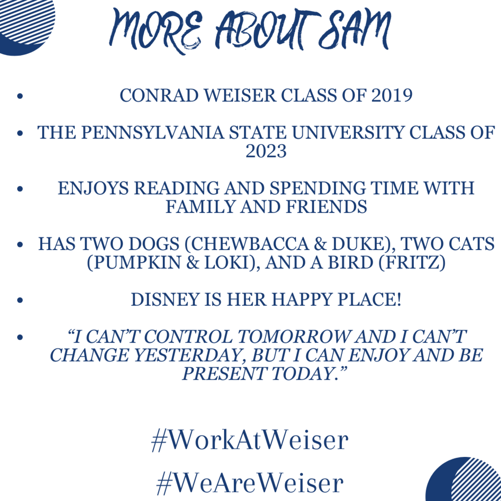more about sam, Conrad Weiser class of 2019  The Pennsylvania State University class of 2023  Enjoys reading and spending time with family and friends  Has two dogs (Chewbacca & Duke), two cats (Pumpkin & Loki), and a bird (Fritz)  Disney is her happy place!  “I can’t control tomorrow and I can’t change yesterday, but I can enjoy and be present today.” 